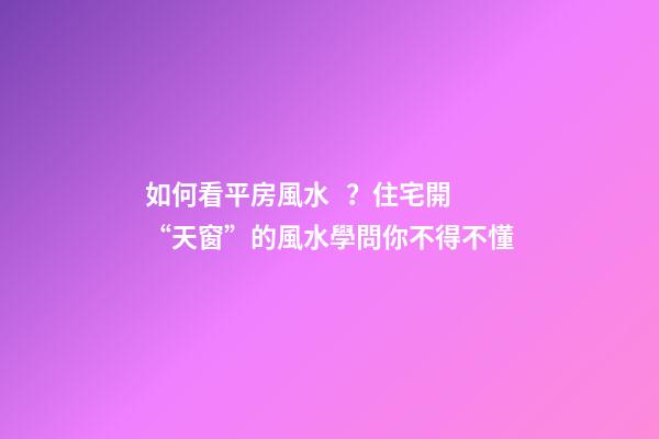 如何看平房風水？住宅開“天窗”的風水學問你不得不懂